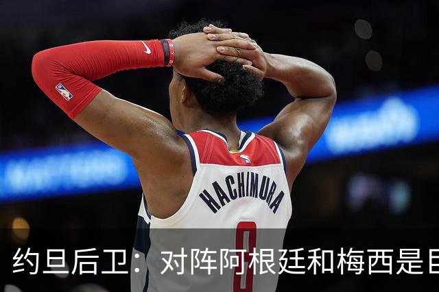 约旦后卫：对阵阿根廷和梅西是巨大的动力，我们要留下印记